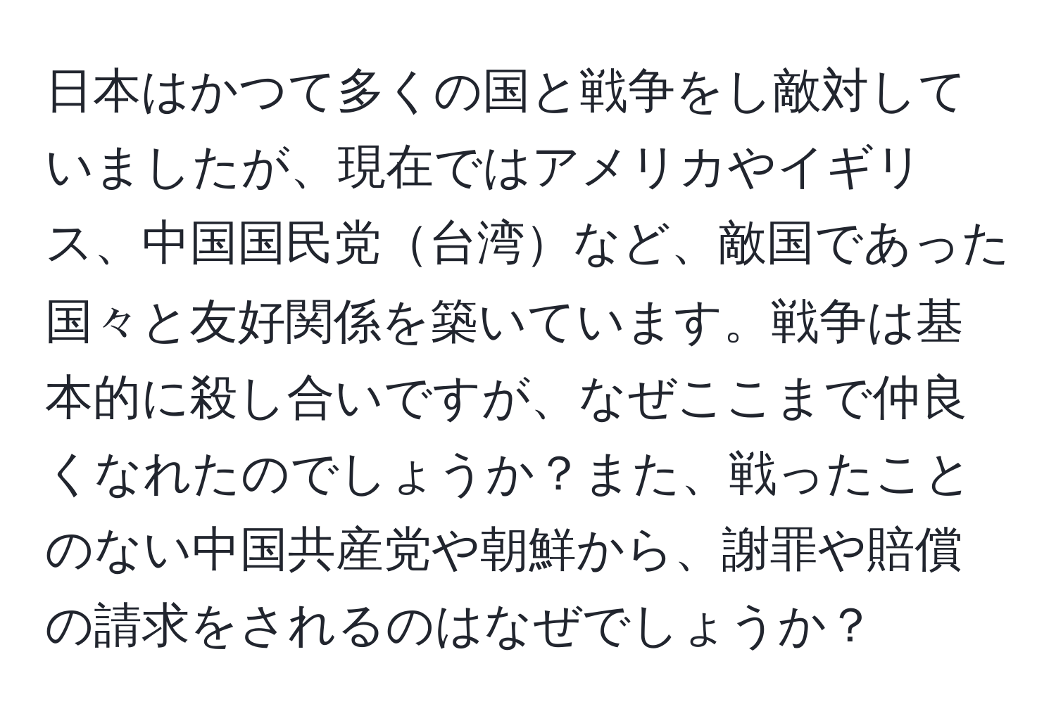 日本はかつて多くの国と戦争をし敵対していましたが、現在ではアメリカやイギリス、中国国民党台湾など、敵国であった国々と友好関係を築いています。戦争は基本的に殺し合いですが、なぜここまで仲良くなれたのでしょうか？また、戦ったことのない中国共産党や朝鮮から、謝罪や賠償の請求をされるのはなぜでしょうか？