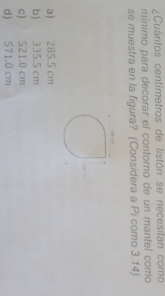 ¿Cuántos centímetros de listón se necesitan como
mínimo para decorar el contorno de un mantel como
se muestra en la figura? (Considera a Pi como 3.14)
a) 285.5 cm
b) 335.5 cm
c) 521.0 cm
d) 571.0 cm