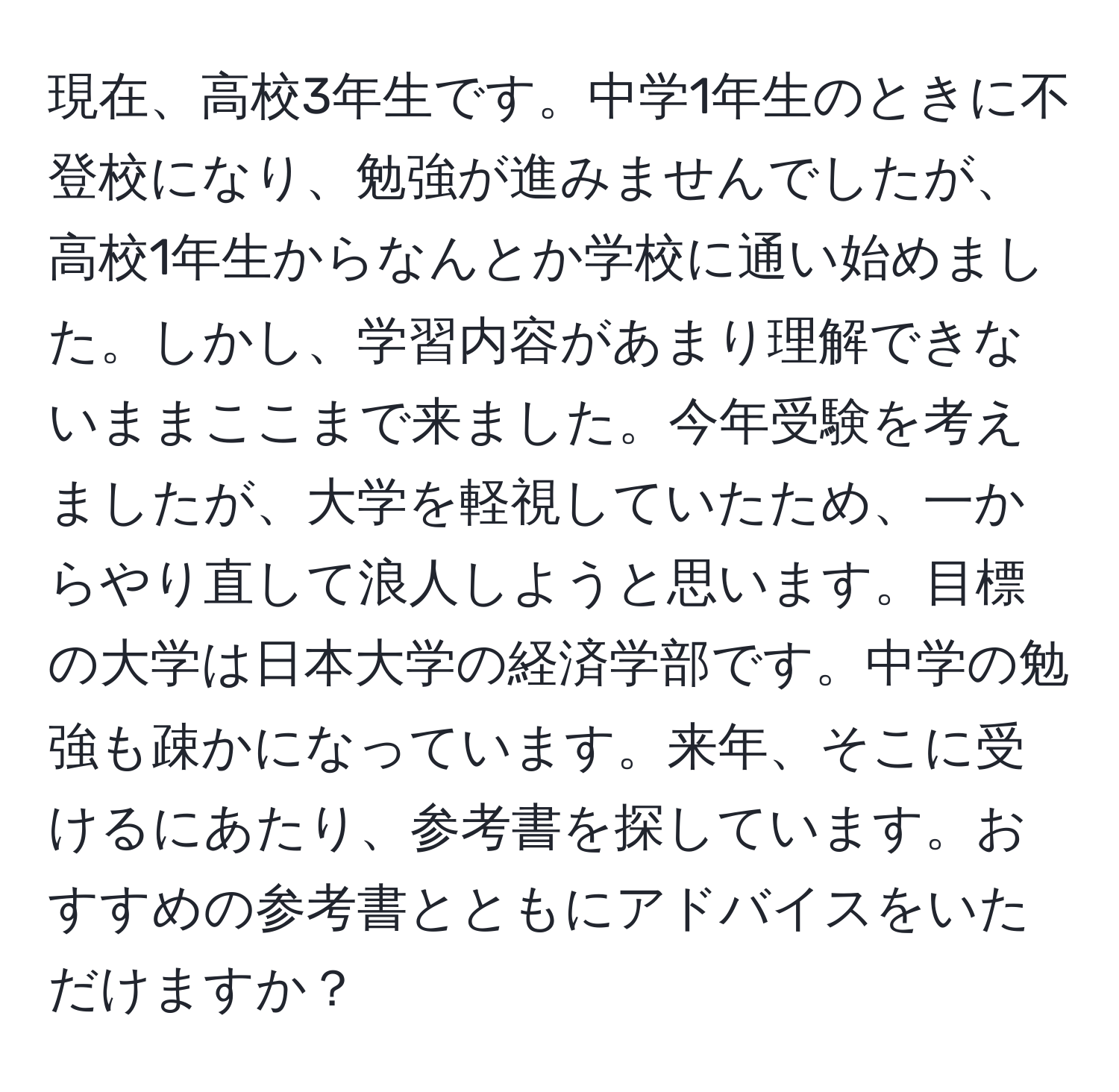 現在、高校3年生です。中学1年生のときに不登校になり、勉強が進みませんでしたが、高校1年生からなんとか学校に通い始めました。しかし、学習内容があまり理解できないままここまで来ました。今年受験を考えましたが、大学を軽視していたため、一からやり直して浪人しようと思います。目標の大学は日本大学の経済学部です。中学の勉強も疎かになっています。来年、そこに受けるにあたり、参考書を探しています。おすすめの参考書とともにアドバイスをいただけますか？