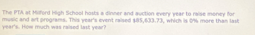 The PTA at Milford High School hosts a dinner and auction every year to raise money for 
music and art programs. This year's event raised $85,633.73, which is 0% more than last
year's. How much was raised last year?