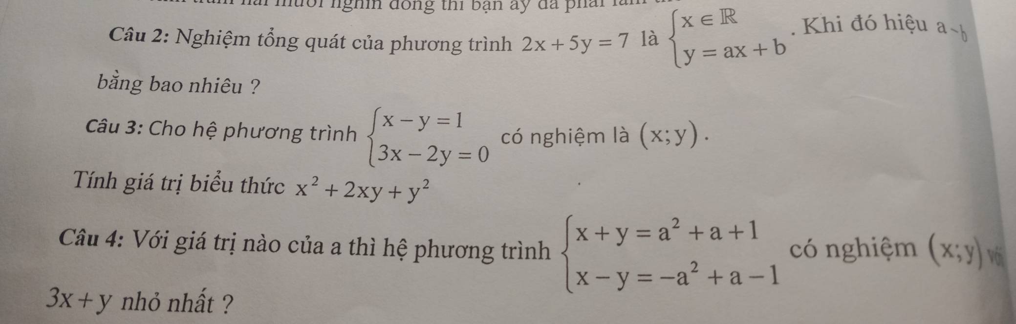 nuổi lghi đồng thi bạn ấy đã phải 
Câu 2: Nghiệm tổng quát của phương trình 2x+5y=7 là beginarrayl x∈ R y=ax+bendarray.. Khi đó hiệu a-b
bằng bao nhiêu ? 
Câu 3: Cho hệ phương trình beginarrayl x-y=1 3x-2y=0endarray. có nghiệm là (x;y). 
Tính giá trị biểu thức x^2+2xy+y^2
Câu 4: Với giá trị nào của a thì hệ phương trình beginarrayl x+y=a^2+a+1 x-y=-a^2+a-1endarray. có nghiệm (x;y) Vớ
3x+y nhỏ nhất ?