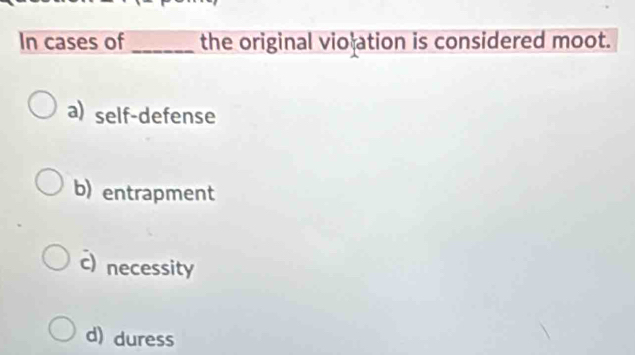 In cases of _the original vio ation is considered moot.
a) self-defense
b) entrapment
c) necessity
d) duress