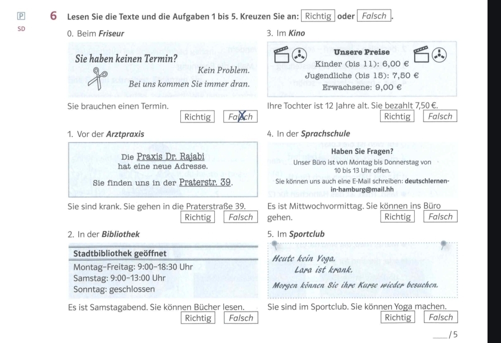 Lesen Sie die Texte und die Aufgaben 1 bis 5. Kreuzen Sie an: Richtig oder Falsch
SD 0. Beim Friseur 3. Im Kino
Unsere Preise
Sie haben keinen Termin?
Kinder (bis 11): 6,00 €
Kein Problem.
Jugendliche (bis 15): 7,50 €
Bei uns kommen Sie immer dran. Erwachsene: 9,00 €
Sie brauchen einen Termin. Ihre Tochter ist 12 Jahre alt. Sie bezahlt 7,50 €.
Richtig Falech Richtig Falsch
1. Vor der Arztpraxis 4. In der Sprachschule
Haben Sie Fragen?
Die Praxis Dr. Rajabi
hat eine neue Adresse. Unser Büro ist von Montag bis Donnerstag von
10 bis 13 Uhr offen.
Sie finden uns in der Praterstr. 39. Sie können uns auch eine E-Mail schreiben: deutschlernen-
in-hamburg@mail.hh
Sie sind krank. Sie gehen in die Praterstraße 39. Es ist Mittwochvormittag. Sie können ins Büro
Richtig Falsch gehen. Richtig Falsch
2. In der Bibliothek 5. Im Sportclub
Stadtbibliothek geöffnet Heute kein Yoga.
Montag-Freitag: 9:00-18:30 Uhr Lara ist krank.
Samstag: 9:00-13:00 Uhr
Sonntag: geschlossen Morgen können Sie ihre Kurse wieder besuchen.
Es ist Samstagabend. Sie können Bücher lesen. Sie sind im Sportclub. Sie können Yoga machen.
Richtig Falsch Richtig Falsch
_/ 5