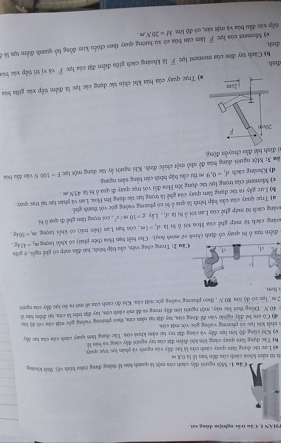 PHÀN I. Câu trắc nghiệm đúng sai.
Câu 1: Một người đầy cánh cửa một lá quanh bản lề thắng đứng (như hình vẽ). Biết khoảng
ch từ nắm khoá cánh cửa đến bản lề là 0,8 m
a) Lực tác dụng làm quay cánh cửa là lực đầy của người và phản lực trục quay.
b) Tác dụng làm quay càng lớn khi điểm đặt của tay người đẩy càng xa bản lề.
c) Khi cùng độ lớn lực đầy và cùng đặt tay tại nắm khoá cửa. Tác dụng làm quay cánh cửa của lực đầy
n nhất khi lực có phương vuông góc với mặt cửa.
d) Có em bé đấy ngoài vào để đóng cửa, tay đặt tại nắm cửa, theo phương vuông góc mặt cửa với độ lớn
c 40 N . Đồng thời lúc này, một người lớn đẩy trong ra đề mở cánh cửa, tay đặt trên lá cửa, tại điểm bản lề
2m , lực có độ lớn 80 N , theo phương vuông góc mặt cửa. Khi đó cánh cửa sẽ mở ra do lực đầy của người
n hơn.
2: Trong công viên, cầu bập bênh, hai đầu mép có ghế ngồi, ở giữa
điểm tựa ổ bi quay cố định (hình vẽ minh hoạ). Cho biết bạn Hoa (bên phải) có khối lượng m_2=45kg
coảng cách từ mép ghế của Hoa tới ổ bi là d_2=1m , còn bạn Lan (bên trái) có khối lượng m_1=50kg,
coảng cách từ mép ghế của Lan tới ổ bi là d_1 , Lấy g=10m/s^2 , coi trọng tâm ghế đi qua ổ bi.
a) Trục quay của cầu bập bênh là qua ổ bi có phương vuông góc với thanh ghế.
b) Lực gây ra tác dụng làm quay của ghế là trọng lực tác dụng lên Hoa, Lan và phản lực tại trục quay.
c) Moment của trọng lực tác dụng lên Hoa đối với trục quay đi qua ổ bi là 45N.m .
d) Khoảng cách d_1=0,9 m  thì cầu bập bênh cân bằng nằm ngang.
3u 3: Một người dùng búa để nhổ một chiếc đinh. Khi người ấy tác dụng một lực F=100N vào đầu búa
hì đinh bắt đầu chuyển động.
a) Trục quay của búa khi chịu tác dụng các lực là điểm tiếp xúc giữa búa
b) Cánh tay đòn của moment lực overline F là khoảng cách giữa điểm đặt của lực vector F và vị trí tiếp xúc búa
đinh.
c) Moment của lực vector F làm cán búa có xu hướng quay theo chiều kim đồng hồ quanh điểm tựa là ở
đinh.
tiếp xúc đầu búa và mặt sàn, có độ lớn M=20N.m.