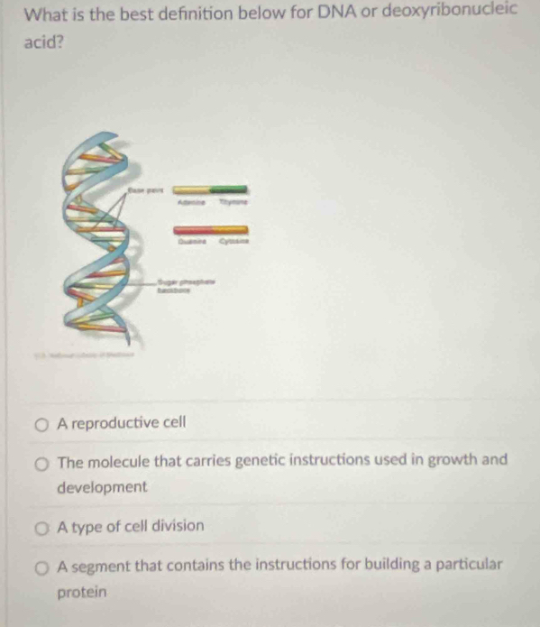 What is the best definition below for DNA or deoxyribonucleic
acid?
A reproductive cell
The molecule that carries genetic instructions used in growth and
development
A type of cell division
A segment that contains the instructions for building a particular
protein