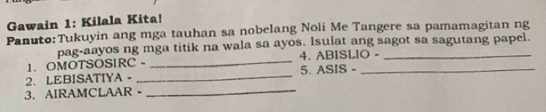 Gawain 1: Kilala Kita! 
Panuto:Tukuyin ang mga tauhan sa nobelang Noli Me Tangere sa pamamagitan ng 
pag-aayos ng mga titik na wala sa ayos. Isulat ang sagot sa sagutang papel. 
_ 
1. OMOTSOSIRC - _4. ABISLIO - 
5. ASIS - 
2. LEBISATIYA - 
3. AIRAMCLAAR -_