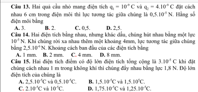 Hai quả cầu nhỏ mang điện tích q_1=10^(-9)C và q_2=4.10^(-9)C đặt cách
nhau 6 cm trong điện môi thì lực tương tác giữa chúng là 0,5.10^(-5)N. Hằng số
điện môi bằng
A. 3. B. 2. C. 0, 5. D. 2, 5.
Câu 14. Hai điện tích bằng nhau, nhưng khác dấu, chúng hút nhau bằng một lực
10^(-5)N. Khi chúng rời xa nhau thêm một khoảng 4mm, lực tương tác giữa chúng
bằng 2,: 5.10^(-6)N T. Khoảng cách ban đầu của các điện tích bằng
A. 1 mm. B. 2 mm. C. 4 mm. D. 8 mm.
Câu 15. Hai điện tích điểm có độ lớn điện tích tổng cộng là 3.10^(-5)C khi đặt
chúng cách nhau 1 m trong không khí thì chúng đầy nhau bằng lực 1,8 N. Độ lớn
điện tích của chúng là
A. 2,5.10^(-5)C và 0,5.10^(-5)C. B. 1,5.10^(-5)C và 1,5.10^5C.
C. 2.10^(-5)C và 10^(-5)C. D. 1,75.10^(-5)C và 1,25.10^(-5)C.