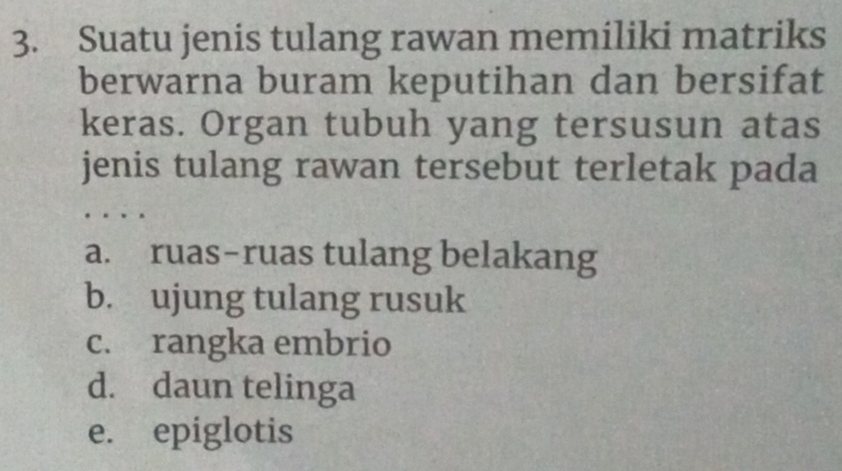 Suatu jenis tulang rawan memiliki matriks
berwarna buram keputihan dan bersifat
keras. Organ tubuh yang tersusun atas
jenis tulang rawan tersebut terletak pada
a. ruas-ruas tulang belakang
b. ujung tulang rusuk
c. rangka embrio
d. daun telinga
e. epiglotis