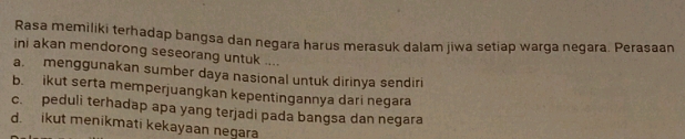 Rasa memiliki terhadap bangsa dan negara harus merasuk dalam jiwa setiap warga negara. Perasaan
ini akan mendorong seseorang untuk ....
a. menggunakan sumber daya nasional untuk dirinya sendiri
b. ikut serta memperjuangkan kepentingannya dari negara
c. peduli terhadap apa yang terjadi pada bangsa dan negara
d. ikut menikmati kekayaan negara