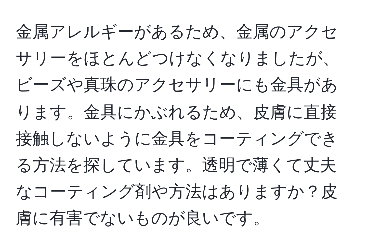 金属アレルギーがあるため、金属のアクセサリーをほとんどつけなくなりましたが、ビーズや真珠のアクセサリーにも金具があります。金具にかぶれるため、皮膚に直接接触しないように金具をコーティングできる方法を探しています。透明で薄くて丈夫なコーティング剤や方法はありますか？皮膚に有害でないものが良いです。