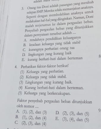 adalah masa i
3. Orang tua Doni adalah pasangan yang menikah
selepas SMP Mereka selalu memanjakan anaknya.
Seperti dengan membolehkan anaknya untuk
melakukan ha!-hal yang diinginkan. Namun, Doni
malah terjerumus ke dalam pergaulan bebas.
Penyebab pergaulan bebas yang ditunjukkan
dalam pernyataan tersebut adalah ....
A. rendahnya pendidikan keluarganya
B. keadaan keluarga yang tidak stabil
C. kurangnya perhatian orang tua
D. lingkungan yang kurang baik
E. kurang berhati-hati dalam berteman 8
4. Perhatikan faktor-faktor berikut!
(1) Keluarga yang perhatian.
(2) Keluarga yang tidak stabil.
(3) Lingkungan yang kurang baik.
(4) Kurang berhati-hati dalam berteman.
(5) Keluarga yang berkecukupan.
Faktor penyebab pergaulan bebas ditunjukkan
oleh nomor ....
9
A. (1), (2), dan (3) D. (2),(3) , dan (5)
B. (1), (2), dan (4) E. (3),(4) , dan (5)
C. 2
2), (3), dan (4)