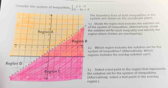 Consider the system of inequalities, beginarrayl y≥ -2 3x-4y<4endarray.
he boundary lines of both inequalities in the 
ystem are shown on the coordinate plane. 
Shade the region that includes the solution set 
the system of inequalities. (Alternatively, shade 
e solution set for each inequality and identify the 
gion where shades are overlapping.) 
Which region includes the solution set for the 
stem of inequalities? (Alternatively: Which 
ions includes the overlap solution set?) 
Select a test point in the region that represents 
solution set for the system of inequalities. 
ternatively: select a test point in the overlap 
ion.)