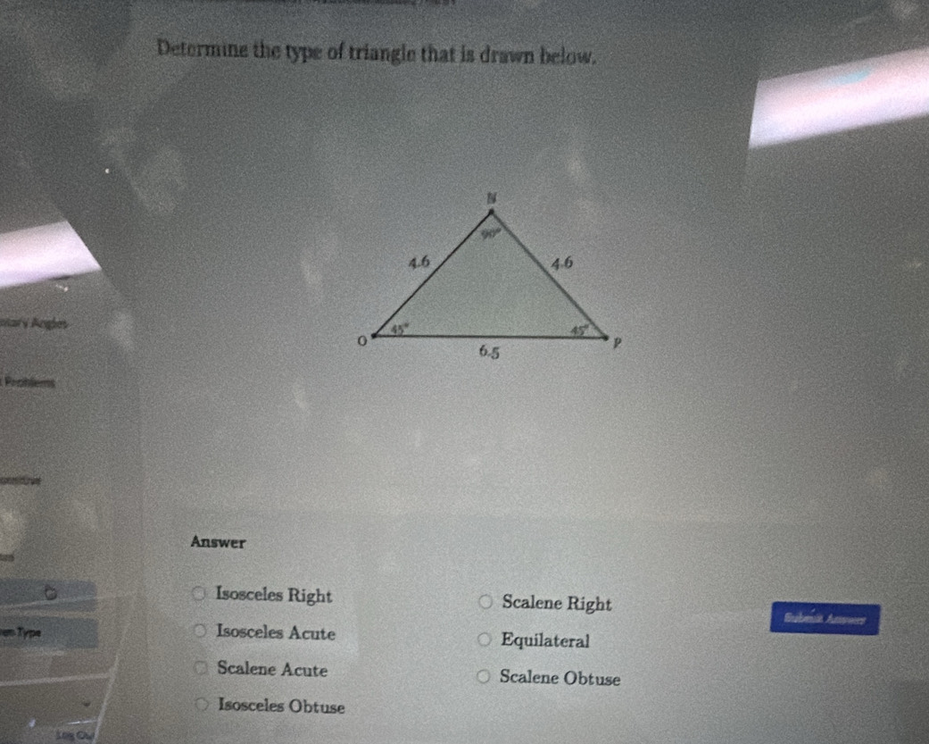 Determine the type of triangle that is drawn below.
oary Angles
Problems
Answer
Isosceles Right Scalene Right Subet Anvers
Type Isosceles Acute Equilateral
Scalene Acute Scalene Obtuse
Isosceles Obtuse