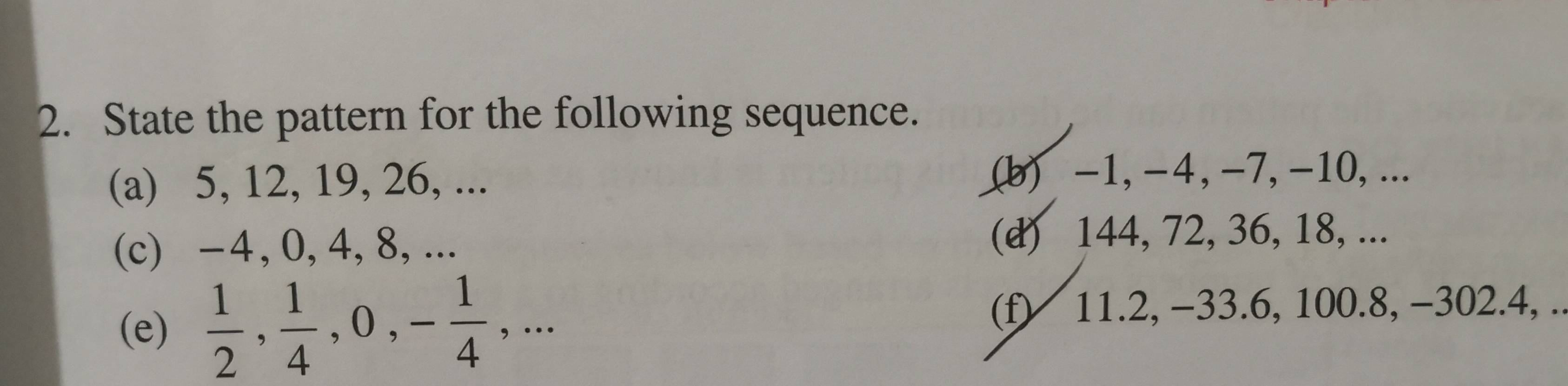 State the pattern for the following sequence. 
(a) 5, 12, 19, 26, ... (b) -1, -4, -7, -10, ... 
(c) -4, 0, 4, 8, ... (d) 144, 72, 36, 18, ... 
(e)  1/2 ,  1/4 , 0, - 1/4 ,... (f) 11.2, -33.6, 100.8, -302.4, ..