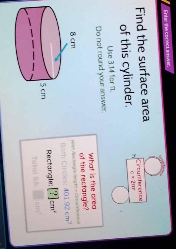 Enter the correct answer. 
Find the surface area 
Circumference 
of this cylinder. 
h c=2π r
Use 3.14 for π. 
Do not round your answer. 
What is the area 
of the rectangle? 
Hint: Rectangle length = Circumference 
Both Circles: 401.92cm^2
Rectangle: [?]cm^2
Total SA: □ cm^2