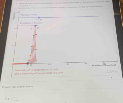 khive the iues to pox the coumdiane for the probabilty of success, p, first and the number of trah, 

2. Use the dot on the a as to represam she number of successes and display the probability
3 M ner o f T
n=17
Probability of Succes 
02 = 85
0.1
20 40 60 60
0 s Number of Succceses 100
Probability of 16 successes in 25 trials. 
with a probability of success 0.85 is 0.0058 desmos 
Provide your answer below:
P(X)=□