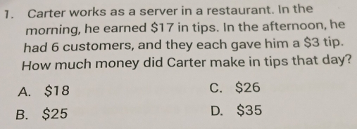 Carter works as a server in a restaurant. In the
morning, he earned $17 in tips. In the afternoon, he
had 6 customers, and they each gave him a $3 tip.
How much money did Carter make in tips that day?
A. $18 C. $26
B. $25 D. $35