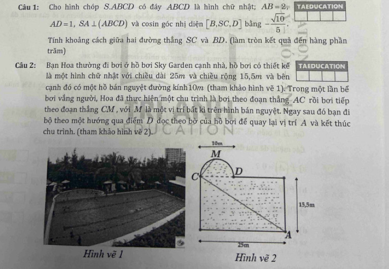 Cho hình chóp S. ABCD có đáy ABCD là hình chữ nhật; AB=2 TAEDUCATION
AD=1, SA⊥ (ABCD) và cosin góc nhị diện [B,SC,D] bằng - sqrt(10)/5 . 
Tính khoảng cách giữa hai đường thẳng SC và BD. (làm tròn kết quả đến hàng phần 
trăm) 
Câu 2: Bạn Hoa thường đi bơi ở hồ bơi Sky Garden cạnh nhà, hồ bơi có thiết kế TAEDUCATION 
là một hình chữ nhật với chiều dài 25m và chiều rộng 15, 5m và bên 
cạnh đó có một hồ bán nguyệt đường kính10m (tham khảo hình vẽ 1). Trong một lần bể 
bơi vắng người, Hoa đã thực hiện một chu trình là bơi theo đoạn thẳng AC rồi bơi tiếp 
theo đoạn thẳng CM , với M là một vị trí bất kì trên hình bán nguyệt. Ngay sau đó bạn đi 
bộ theo một hướng qua điểm D dọc theo bờ của hồ bơi để quay lại vị trí A và kết thúc 
chu trình. (tham khảo hình vẽ 2)
10m
M
C D
15,5m
A
25m
Hình vẽ 2