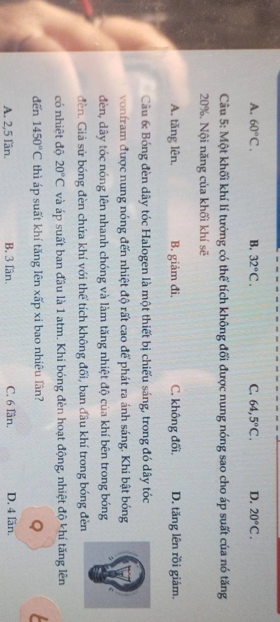A. 60°C. B. 32°C. C. 64,5°C. D. 20°C. 
Câu 5: Một khối khí lí tưởng có thể tích không đổi được nung nóng sao cho áp suất của nó tăng
20%. Nội năng của khối khí sẽ
A. tăng lên. B. giảm đi. C. không đổi. D. tăng lên rồi giảm.
Câu 6: Bóng đèn dây tóc Halogen là một thiết bị chiếu sáng, trong đó dây tóc
vonfram được nung nóng đến nhiệt độ rất cao để phát ra ánh sáng. Khi bật bóng
đèn, dây tóc nóng lên nhanh chóng và làm tăng nhiệt độ của khí bên trong bóng
đèn. Giả sử bóng đèn chứa khí với thể tích không đối, ban đầu khí trong bóng đèn
có nhiệt độ 20°C và áp suất ban đầu là 1 atm. Khi bóng đèn hoạt động, nhiệt độ khí tăng lên
đến 1450°C thì áp suất khí tăng lên xấp xi bao nhiêu lần? a
Q
A. 2, 5 lần. B. 3 lần. C. 6 lần. D. 4 lần.