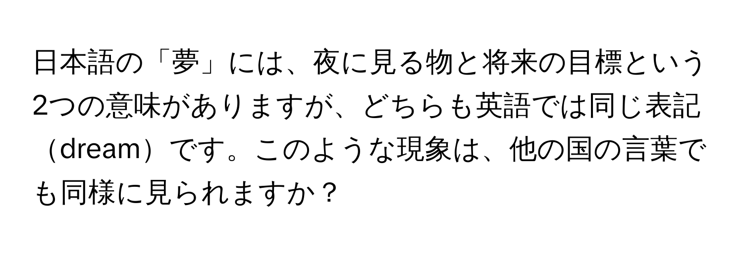 日本語の「夢」には、夜に見る物と将来の目標という2つの意味がありますが、どちらも英語では同じ表記dreamです。このような現象は、他の国の言葉でも同様に見られますか？