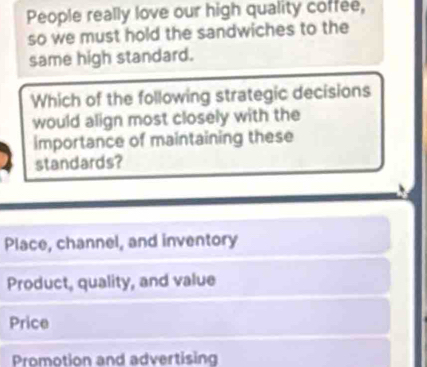 People really love our high quality coffee,
so we must hold the sandwiches to the
same high standard.
Which of the following strategic decisions
would align most closely with the
importance of maintaining these
standards?
Place, channel, and inventory
Product, quality, and value
Price
Promotion and advertising