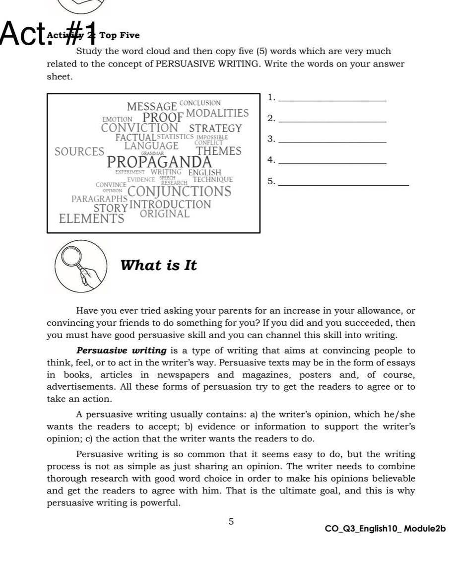 ActạcuTop Five 
Study the word cloud and then copy five (5) words which are very much 
related to the concept of PERSUASIVE WRITING. Write the words on your answer 
sheet. 
MESSAGE CONCLUSION 1._ 
EMOTION PROOF MODALITIES 2._ 
CONVICTION STRATEGY 
FACTUALSTATISTICS IMPOSSIBLE 
SOURCES LANGUAGE conflict 3_ 
THEMES 
PROPAGANDA_ 
4. 
EXPERIMENT WRITING ENGLISH 
EVIDENCE BESEARCH TECHNIQUE 5. 
CONVINCE CONJUNCTIONS_ 
PARAGRAPHS 
STORYINTRODUCTION 
ELEMENTS ORIGINAL 
What is It 
Have you ever tried asking your parents for an increase in your allowance, or 
convincing your friends to do something for you? If you did and you succeeded, then 
you must have good persuasive skill and you can channel this skill into writing. 
Persudsive writing is a type of writing that aims at convincing people to 
think, feel, or to act in the writer’s way. Persuasive texts may be in the form of essays 
in books, articles in newspapers and magazines, posters and, of course, 
advertisements. All these forms of persuasion try to get the readers to agree or to 
take an action. 
A persuasive writing usually contains: a) the writer’s opinion, which he/she 
wants the readers to accept; b) evidence or information to support the writer's 
opinion; c) the action that the writer wants the readers to do. 
Persuasive writing is so common that it seems easy to do, but the writing 
process is not as simple as just sharing an opinion. The writer needs to combine 
thorough research with good word choice in order to make his opinions believable 
and get the readers to agree with him. That is the ultimate goal, and this is why 
persuasive writing is powerful. 
5 
CO_Q3_English10_ Module2b