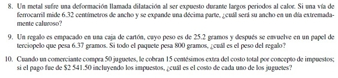 Un metal sufre una deformación llamada dilatación al ser expuesto durante largos periodos al calor. Si una vía de 
ferrocarril mide 6.32 centímetros de ancho y se expande una décima parte, ¿cuál será su ancho en un día extremada- 
mente caluroso? 
9. Un regalo es empacado en una caja de cartón, cuyo peso es de 25.2 gramos y después se envuelve en un papel de 
terciopelo que pesa 6.37 gramos. Si todo el paquete pesa 800 gramos, ¿cuál es el peso del regalo? 
10. Cuando un comerciante compra 50 juguetes, le cobran 15 centésimos extra del costo total por concepto de impuestos; 
si el pago fue de $2 541.50 incluyendo los impuestos, ¿cuál es el costo de cada uno de los juguetes?