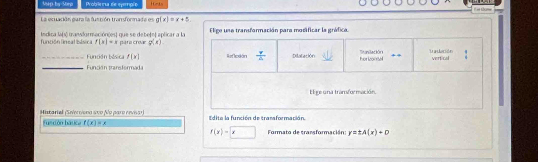 Step by Step Problema de ejemplo fürt 
F in Dome 
La ecuación para la función transformada es g(x)=x+5. 
Indica la(s) transformación(es) que se debe(n) aplicar a la Elige una transformación para modificar la gráfica. 
función lineal básica f(x)=x para crear g(x). 
_Función básica f(x) Reflexión  v/△   Dilatación horizontal Traslación Traslación vertical 
_Función transformada 
Elige una transformación. 
Historial (Selecciona una fila para revisar) 
Edita la función de transformación. 
Función básica f(x)=x
f(x)=□ x Formato de transformación: y=± A(x)+D