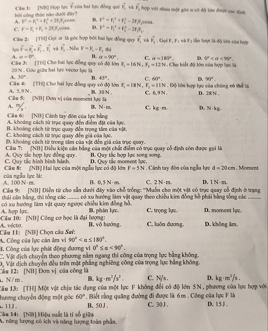 [NB] Hợp lực vector F của hai lực đồng qui vector F_1 và vector F_2 hợp với nhau một góc α có độ lớn được xác định
bởi công thức nào dưới đây?
A. F^2=F_1^(2+F_2^2+2F_1)F_2 cosa. B. F^2=F_1^(2+F_2^2-2F_1)F_2cos alpha .
C. F=F_1+F_2+2F_1F_2 çosa. D. F^2=F_1^(2+F_2^2-2F_1)F_2.
Câu 2: [TH] Gọi ữ là góc hợp bởi hai lực đồng quy vector F_1 và vector F_2. Gọi F,F_1 và F_2 lần lượt là độ lớn của hợp
lực vector F=vector F_1+vector F_2,vector F_1 và vector F_2. Nếu F=F_1-F_2 thì
A. alpha =0°. B. alpha =90°. C. alpha =180°. D. 0° <90°.
Câu 3: [TH] Cho hai lực đồng quy có độ lớn F_1=16N,F_2=12N. Cho biết độ lớn của hợp lực là
20 N . Góc giữa hai lực vectơ lực là
A. 30°. B. 45°. C. 60°. D. 90°.
Câu 4: [TH] Cho hai lực đồng quy có độ lớn F_1=18N,F_2=11N. Độ lớn hợp lực của chúng có thể là
A. 5, 9 N . B. 30 N . C. 6, 9 N . D. 28 N .
Câu 5: [NB] Đơn vị của moment lực là
A. %. B. N · m. C. kg ·m. D. N· kg.
Câu 6: [NB] Cánh tay đòn của lực bằng
A. khoảng cách từ trục quay đến điểm đặt của lực.
B. khoảng cách từ trục quay đến trọng tâm của vật.
C. khoảng cách từ trục quay đến giá của lực.
D. khoảng cách từ trong tâm của vật đến giá của trục quay.
Câu 7:  [NB] Điều kiện cân bằng của một chất điểm có trục quay cố định còn được gọi là
A. Quy tắc hợp lực đồng quy. B. Quy tắc hợp lực song song.
C. Quy tắc hình bình hành. D. Quy tắc moment lực.
Câu 8: [NB] Hai lực của một ngẫu lực có độ lớn F=5N. Cánh tay đòn của ngẫu lực d=20cm. Moment
của ngẫu lực là:
A. 100 N·m. B. 0, 5 N·m. C. 2 N ·m. D. 1 N · m.
Câu 9: [NB] Điền từ cho sẵn dưới đây vào chỗ trống: “Muốn cho một vật có trục quay cố định ở trạng
thái cân bằng, thì tổng các  ......... có xu hướng làm vật quay theo chiều kim đồng hồ phải bằng tổng các …._
có xu hướng làm vật quay ngược chiều kim đồng hồ.
A. hợp lực. B. phản lực. C. trọng lực. D. moment lực.
Câu 10: [NB] Công cơ học là đại lượng:
A. vécto. B. vô hướng. C. luôn dương. D. không âm.
Câu 11: [NB] Chọn câu Sai:
A. Công của lực cản âm vì 90°
B. Công của lực phát động dương vì 0°≤ alpha <90°.
C. Vật dịch chuyển theo phương nằm ngang thì công của trọng lực bằng không.
Dị Vật dịch chuyển đều trên mặt phẳng nghiêng công của trọng lực bằng không.
Câu 12: [NB] Đơn vị của công là
B. kg· m^2/s^2.. N/m . C. N/s . D. . kg· m^2/s.
Câu 13: [TH] Một vật chịu tác dụng của một lực F không đổi có độ lớn 5N, phương của lực hợp với
hương chuyển động một góc 60°. Biết rằng quãng đường đi được là 6m . Công của lực F là
. 11 J . B. 50 J . C. 30 J . D. 15 J .
Câu 14: [NB] Hiệu suất là tỉ số giữa
A. năng lượng có ích và năng lượng toàn phần.