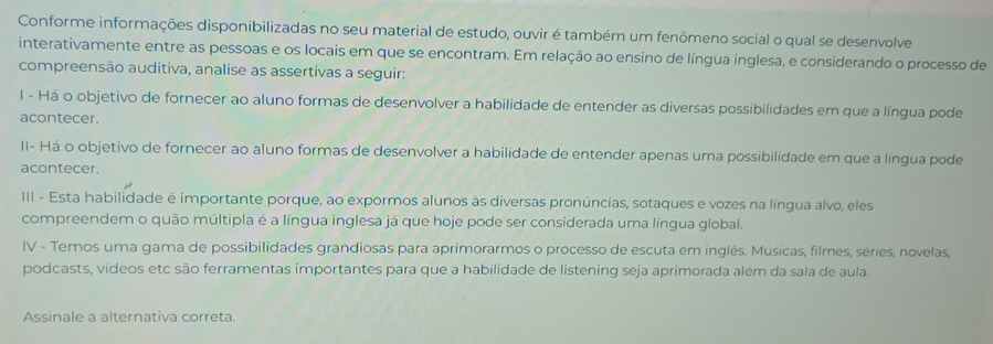 Conforme informações disponibilizadas no seu material de estudo, ouvir é também um fenômeno social o qual se desenvolve 
interativamente entre as pessoas e os locais em que se encontram. Em relação ao ensino de língua inglesa, e considerando o processo de 
compreensão auditiva, analise as assertivas a seguir: 
l - Há o objetivo de fornecer ao aluno formas de desenvolver a habilidade de entender as diversas possibilidades em que a língua pode 
acontecer. 
II- Há o objetivo de fornecer ao aluno formas de desenvolver a habilidade de entender apenas uma possibilidade em que a língua pode 
acontecer. 
III - Esta habilidade é importante porque, ao expormos alunos às diversas pronúncias, sotaques e vozes na língua alvo, eles 
compreendem o quão múltipla é a língua inglesa já que hoje pode ser considerada uma língua global. 
IV - Temos uma gama de possibilidades grandiosas para aprimorarmos o processo de escuta em inglês. Músicas, filmes, séries, novelas, 
podcasts, vídeos etc são ferramentas importantes para que a habilidade de listening seja aprimorada além da sala de aula. 
Assinale a alternativa correta.