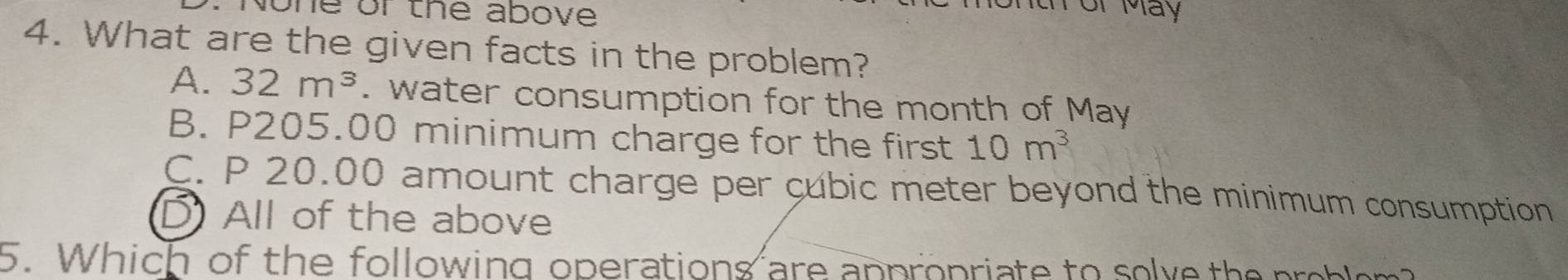 he or the above .
th or May
4. What are the given facts in the problem?
A. 32m^3. water consumption for the month of May
B. P205.00 minimum charge for the first 10m^3
C. P 20.00 amount charge per cubic meter beyond the minimum consumption
D) All of the above
5. Which of the following operations are appropriate to solve the proble