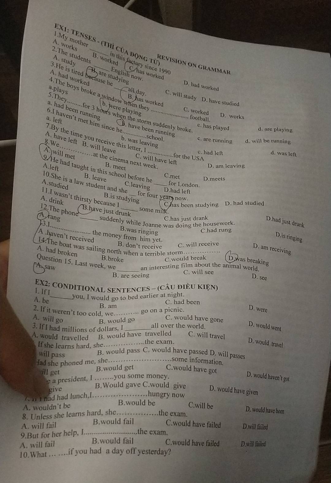 EX1: TENSES - (Thỉ Của động từ
A. works 2.The students_
I.My mother n this factory since 1990
A. study
RÉVISION ON GRAMMAR
B. worked Chas worked
English now
3.He is tired because he
B. are studying
A. had worked
D. had worked
4.The boys broke a window when ther
5.They
all day B. has worked
C. will study D. have studied
a.plays b. were playing
a. had been running
C. worked
D. works
6.I haven't met him since he_
for 3 hours when the storm suddenly broke.
football.
a. left
c. has played d. are playing
B. have been running .school.
7.By the time you receive this letter, I
c. are running d. will be running
b. was leaving
8.We
A. have left B. will leave
c. had left d. was left
for the USA
A will met at the cinema next week.
C. will have left
B. meet
D. am leaving
9.He had taught in this school before he
A.left B. leave C.leaving_
C.met D.meets
10.She is a law student and she
A.studied
for London.
D.had left
for four years now.
l1.I wasn’t thirsty because I
B.is studying
A. drink
C has been studying D. had studied
12.The phone
some milk.
B.have just drunk
Arang _C.has just drank
_
D.had just drunk
suddenly while Joanne was doing the housework
3.1
B.was ringing
C.had rung
A .haven’t received
D.is ringing
the money from him yet.
B. don’t receive C. will receive
14.The boat was sailing north when a terrible storm
D. am receiving
A. had broken
B.broke C.would break Dwas breaking
Question 15. Last week, we
A saw _an interesting film about the animal world.
C. will see
B. are seeing
D. see
EX2: CONDITIONAL SENTENCES - (CÂU đIÊU KIệN)
1. If I
_you, I would go to bed earlier at night.
A. be
C. had been
B. am
2. If it weren’t too cold, we _. go on a picnic.
D. were
A. will go
B. would go
C. would have gone
3. If I had millions of dollars, I _all over the world.
D. would went
A. would travelled B. would have travelled C. will travel
If she learns hard, she_
the exam.
D. would travel
will pass B. would pass C. would have passed D. will passes
lad she phoned me, she._
some information.
ill get
B.would get C.would have got
e a president, I ……...you some money.
D. would haven`t got
B.Would gave C.would give
give D. would have given
it had had lunch,I _..
hungry now
B.would be
A. wouldn't be C.will be D. would have been
8. Unless she learns hard, she._ the exam.
A. will fail B.would fail C.would have failed D.will failed
9.But for her help, I.......
the exam.
B.would fail C.would have failed
A. will fail D.will failed
10.What …. ….if you had a day off yesterday?