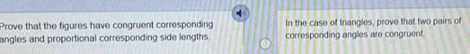 Prove that the figures have congruent corresponding In the case of triangles, prove that two pairs of 
angles and proportional corresponding side lengths. corresponding angles are congruent