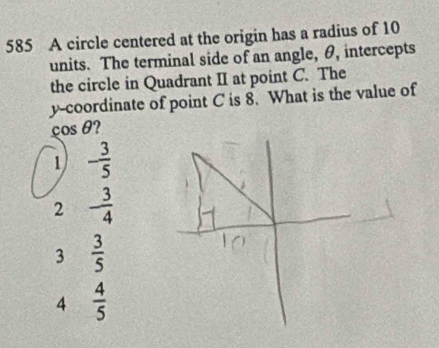 585 A circle centered at the origin has a radius of 10
units. The terminal side of an angle, θ, intercepts
the circle in Quadrant II at point C. The
y-coordinate of point C is 8. What is the value of
cos θ?
1 - 3/5 
2 - 3/4 
3  3/5 
4  4/5 