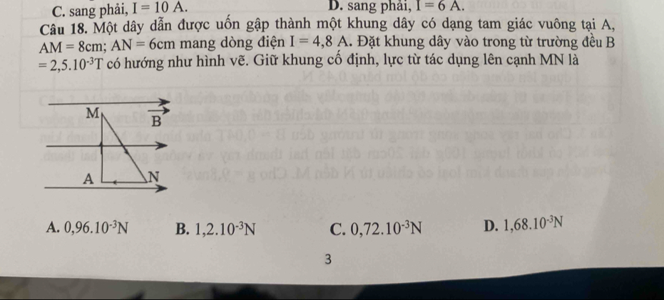 C. sang phải, I=10A. D. sang phải, I=6A. 
Câu 18. Một dây dẫn được uốn gập thành một khung dây có dạng tam giác vuông tại A,
AM=8cm; AN=6cm mang dòng điện I=4,8A. Đặt khung dây vào trong từ trường đều B
=2,5.10^(-3)T có hướng như hình vẽ. Giữ khung cố định, lực từ tác dụng lên cạnh MN là
M overline B'
A

A. 0,96.10^(-3)N B. 1,2.10^(-3)N C. 0,72.10^(-3)N D. 1,68.10^(-3)N
3