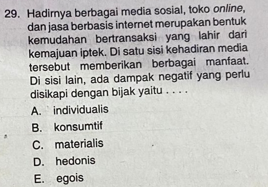 Hadirnya berbagai media sosial, toko online,
dan jasa berbasis internet merupakan bentuk
kemudahan bertransaksi yang lahir dari
kemajuan iptek. Di satu sisi kehadiran media
tersebut memberikan berbagai manfaat.
Di sisi lain, ada dampak negatif yang perlu
disikapi dengan bijak yaitu . . . .
A. individualis
B. konsumtif
C. materialis
D. hedonis
E. egois