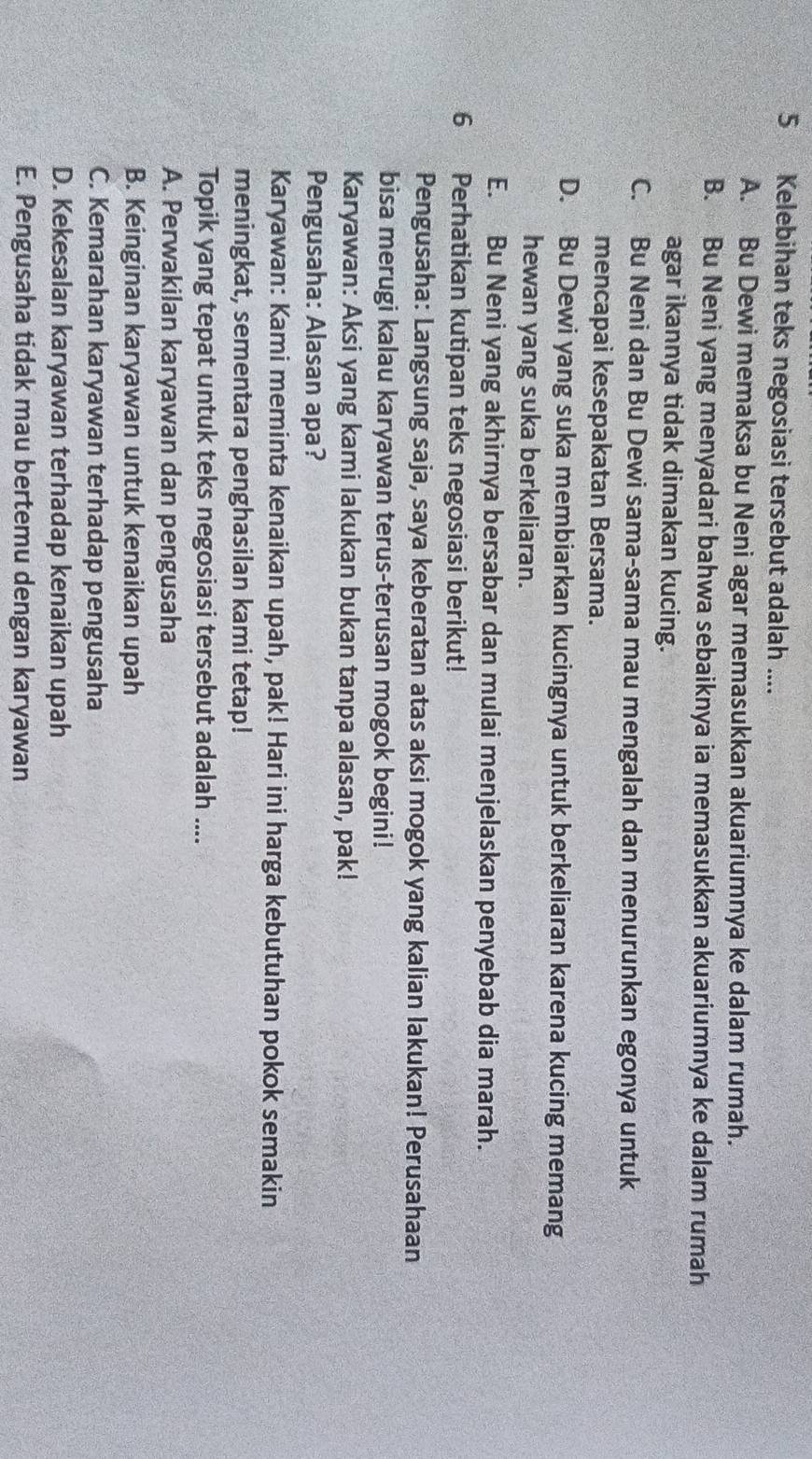 Kelebihan teks negosiasi tersebut adalah ....
A. Bu Dewi memaksa bu Neni agar memasukkan akuariumnya ke dalam rumah.
B. Bu Neni yang menyadari bahwa sebaiknya ia memasukkan akuariumnya ke dalam rumah
agar ikannya tidak dimakan kucing.
C. Bu Neni dan Bu Dewi sama-sama mau mengalah dan menurunkan egonya untuk
mencapai kesepakatan Bersama.
D. Bu Dewi yang suka membiarkan kucingnya untuk berkeliaran karena kucing memang
hewan yang suka berkeliaran.
E. Bu Neni yang akhirnya bersabar dan mulai menjelaskan penyebab dia marah.
6 Perhatikan kutipan teks negosiasi berikut!
Pengusaha: Langsung saja, saya keberatan atas aksi mogok yang kalian lakukan! Perusahaan
bisa merugi kalau karyawan terus-terusan mogok begini!
Karyawan: Aksi yang kami lakukan bukan tanpa alasan, pak!
Pengusaha: Alasan apa?
Karyawan: Kami meminta kenaikan upah, pak! Hari ini harga kebutuhan pokok semakin
meningkat, sementara penghasilan kami tetap!
Topik yang tepat untuk teks negosiasi tersebut adalah ....
A. Perwakilan karyawan dan pengusaha
B. Keinginan karyawan untuk kenaikan upah
C. Kemarahan karyawan terhadap pengusaha
D. Kekesalan karyawan terhadap kenaikan upah
E. Pengusaha tidak mau bertemu dengan karyawan