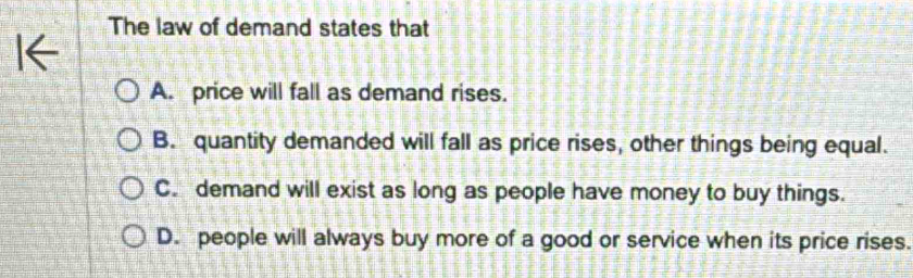 The law of demand states that
A. price will fall as demand rises.
B. quantity demanded will fall as price rises, other things being equal.
C. demand will exist as long as people have money to buy things.
D. people will always buy more of a good or service when its price rises.