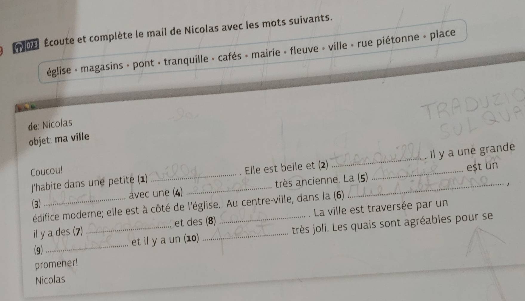 0e Écoute et complète le mail de Nicolas avec les mots suivants. 
église » magasins » pont - tranquille » cafés » mairie » fleuve » ville » rue piétonne » place 
de: Nicolas 
objet: ma ville 
Il y a une grande 
Coucou! 
J’habite dans une petite (1) __Elle est belle et (2)__ 
_ 
eșt un 
(3) _avec une (4) très ancienne. La (5) 
édifice moderne; elle est à côté de l'église. Au centre-ville, dans la (6) 
il y a des (7) _et des (8) La ville est traversée par un 
(9) _et il y a un (10) très joli. Les quais sont agréables pour se 
promener! 
Nicolas