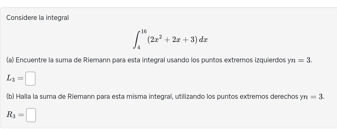 Considere la integral
∈t _4^((16)(2x^2)+2x+3)dx
(a) Encuentre la suma de Riemann para esta integral usando los puntos extremos izquierdos yn=3.
L_3=□
(b) Halla la suma de Riemann para esta misma integral, utilizando los puntos extremos derechos yn=3.
R_3=□