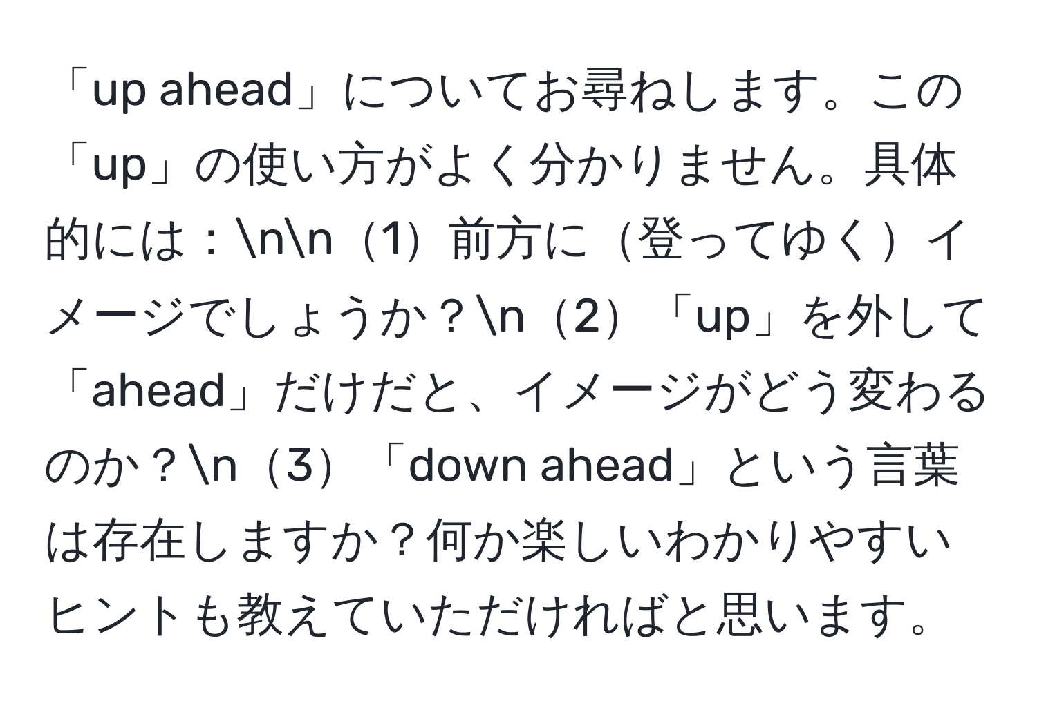 「up ahead」についてお尋ねします。この「up」の使い方がよく分かりません。具体的には：nn1前方に登ってゆくイメージでしょうか？n2「up」を外して「ahead」だけだと、イメージがどう変わるのか？n3「down ahead」という言葉は存在しますか？何か楽しいわかりやすいヒントも教えていただければと思います。