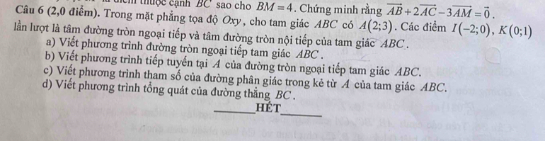 cm thuộc cạnh ' BC sao cho BM=4. Chứng minh rằng vector AB+2vector AC-3vector AM=vector 0. 
Câu 6 (2,0 điểm). Trong mặt phẳng tọa độ Oxy, cho tam giác ABC có A(2;3). Các điểm I(-2;0), K(0;1)
lần lượt là tâm đường tròn ngoại tiếp và tâm đường tròn nội tiếp của tam giác ABC. 
a) Viết phương trình đường tròn ngoại tiếp tam giác ABC. 
b) Viết phương trình tiếp tuyến tại A của đường tròn ngoại tiếp tam giác ABC. 
c) Viết phương trình tham số của đường phân giác trong kẻ từ A của tam giác ABC. 
d) Viết phương trình tổng quát của đường thẳng BC. 
_ 
_hét