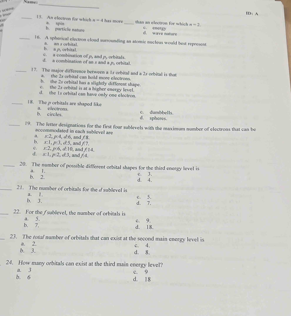Name:
sce 
_
i v
ID: A
_15. An electron for which n=4
130° has more_ than an electron for which n=2.
a. spin c. energy
e
b. particle nature d. wave nature
_16. A spherical electron cloud surrounding an atomic nucleus would best represent
a. an s orbital.
b. a p orbital.
c. a combination of p_x and p_y orbitals.
d. a combination of an s and a p, orbital.
_17. The major difference between a 1s orbital and a 2s orbital is that
a. the 2s orbital can hold more electrons.
b. the 2s orbital has a slightly different shape.
c. the 2s orbital is at a higher energy level.
d. the 1s orbital can have only one electron.
_18. The p orbitals are shaped like
a. electrons. c. dumbbells.
b. circles. d. spheres.
_19. The letter designations for the first four sublevels with the maximum number of electrons that can be
accommodated in each sublevel are
a. s:2, p:4, d:6 , and f:8.
b. s:1, p:3, d:5 , and f:7.
c. s:2, p:6, d:10 , and f:14.
d. s:1, p:2, d:3 , and f:4. 
_20. The number of possible different orbital shapes for the third energy level is
a. 1.
c. 3.
b. 2. d. 4.
_21. The number of orbitals for the asublevel is
a. 1. c. 5.
b. 3. d. 7.
_22. For the /sublevel, the number of orbitals is
a. 5. c. 9.
b. 7. d. 18.
_23. The total number of orbitals that can exist at the second main energy level is
a. 2. c. 4.
b. 3. d. 8.
24. How many orbitals can exist at the third main energy level?
a. 3 c. 9
b. 6 d. 18