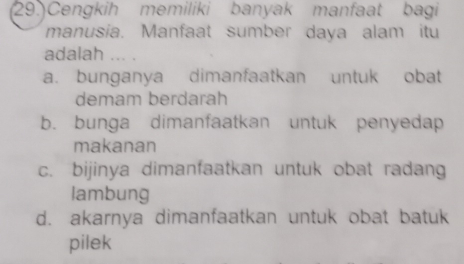 (29.)Cengkih memiliki banyak manfaat bagi
manusia. Manfaat sumber daya alam itu
adalah ... .
a. bunganya dimanfaatkan untuk obat
demam berdarah
b. bunga dimanfaatkan untuk penyedap
makanan
c. bijinya dimanfaatkan untuk obat radang
lambung
d. akarnya dimanfaatkan untuk obat batuk
pilek