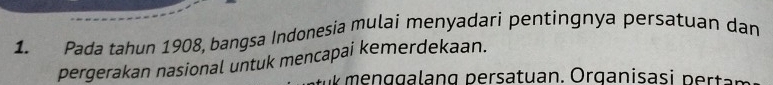 Pada tahun 1908, bangsa Indonesia mulai menyadari pentingnya persatuan dan 
pergerakan nasional untuk mencapai kemerdekaan.