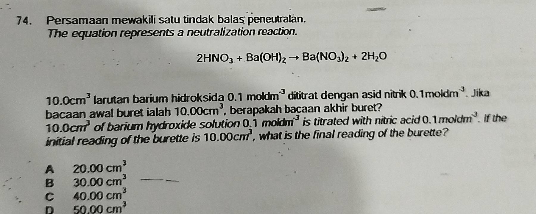 Persamaan mewakili satu tindak balas peneutralan.
The equation represents a neutralization reaction.
2HNO_3+Ba(OH)_2to Ba(NO_3)_2+2H_2O
10.0cm^3 larutan barium hidroksida 0.1moldm^(-3) dititrat dengan asid nitrik 0.1moldm^(-3). Jika
bacaan awal buret ialah 10.00cm^3 , berapakah bacaan akhir buret?
10.0cm^3 of barium hydroxide solution.1moldm^(-3) is titrated with nitric acid 0.1moldm^3. If the
initial reading of the burette is 10.00cm^3 , what is the final reading of the burette?
A 20.00cm^3
B 30.00cm^3 _
C 40.00cm^3
D 50.00cm^3