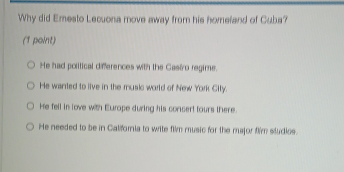 Why did Ernesto Lecuona move away from his homeland of Cuba?
(1 point)
He had political differences with the Gastro regime.
He wanted to live in the music world of New York Gity.
He fell in love with Europe during his concert tours there.
He needed to be in California to write film music for the major film studios.