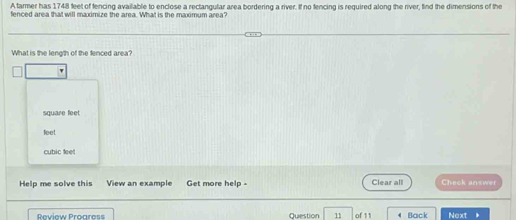 A farmer has 1748 feet of fencing available to enclose a rectangular area bordering a river. If no fencing is required along the river, find the dimensions of the
fenced area that will maximize the area. What is the maximum area?
What is the length of the fenced area?
square feet
feet
cubic feet
Help me solve this View an example Get more help - Clear all Check answer
Review Progress Question 11 of 11 4 Back Next