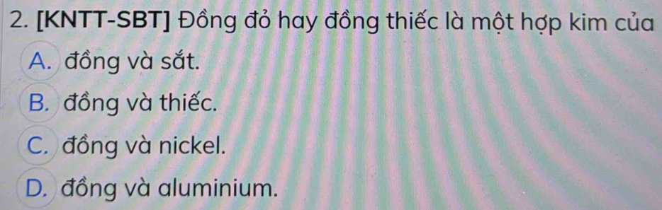 [KNTT-SBT] Đồng đỏ hay đồng thiếc là một hợp kim của
A. đồng và sắt.
B. đồng và thiếc.
C. đồng và nickel.
D. đồng và aluminium.