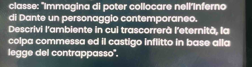 classe: "Immagina di poter collocare nell’Inferno 
di Dante un personaggio contemporaneo. 
Descrivi l’ambiente in cui trascorrerà l’eternità, la 
colpa commessa ed il castigo inflitto in base alla 
legge del contrappasso".